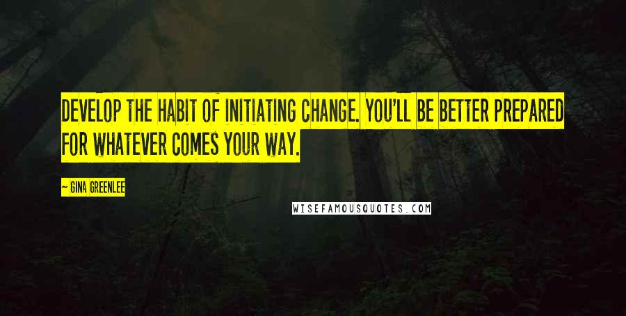 Gina Greenlee Quotes: Develop the habit of initiating change. You'll be better prepared for whatever comes your way.