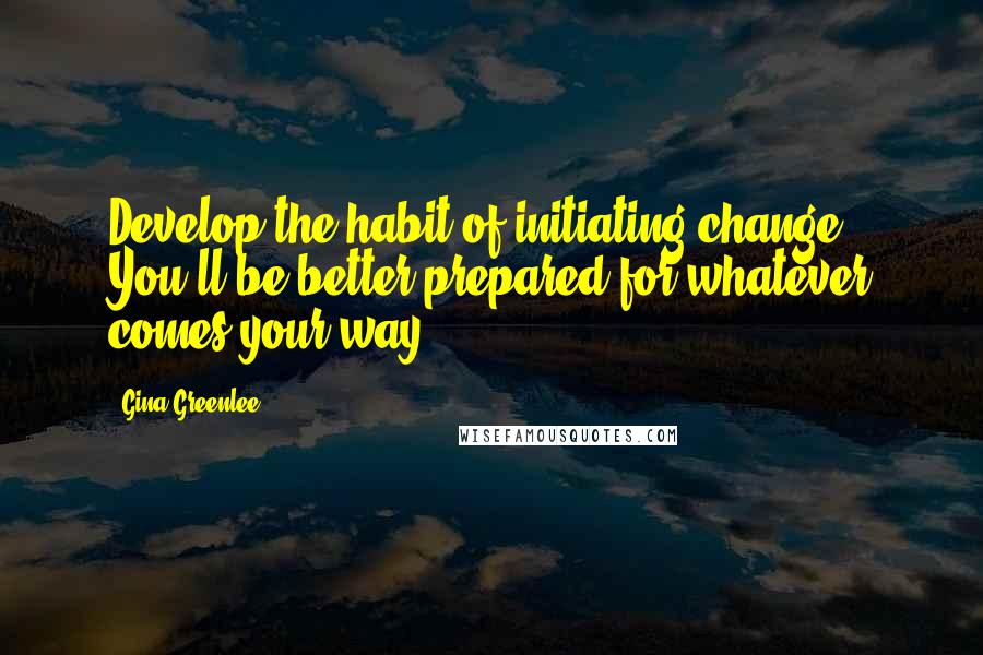 Gina Greenlee Quotes: Develop the habit of initiating change. You'll be better prepared for whatever comes your way.