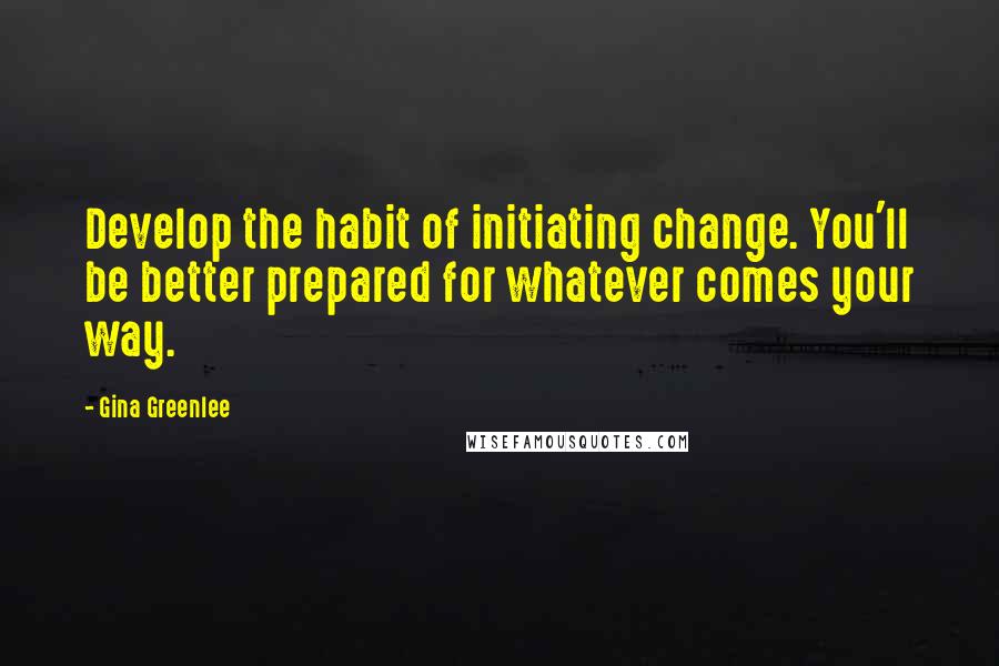 Gina Greenlee Quotes: Develop the habit of initiating change. You'll be better prepared for whatever comes your way.