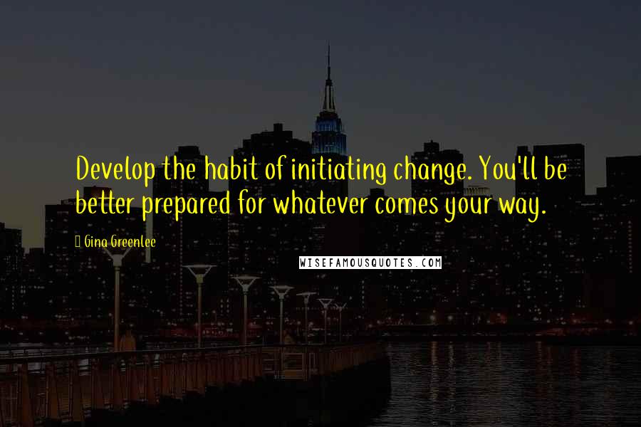 Gina Greenlee Quotes: Develop the habit of initiating change. You'll be better prepared for whatever comes your way.