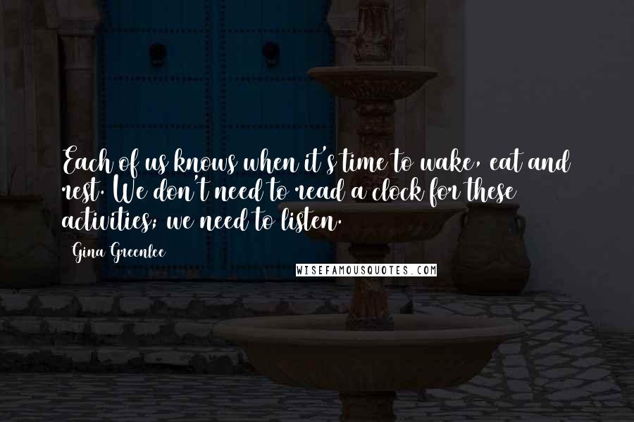 Gina Greenlee Quotes: Each of us knows when it's time to wake, eat and rest. We don't need to read a clock for these activities; we need to listen.