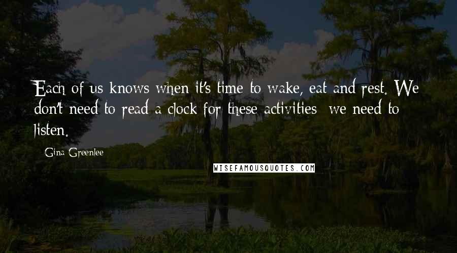 Gina Greenlee Quotes: Each of us knows when it's time to wake, eat and rest. We don't need to read a clock for these activities; we need to listen.