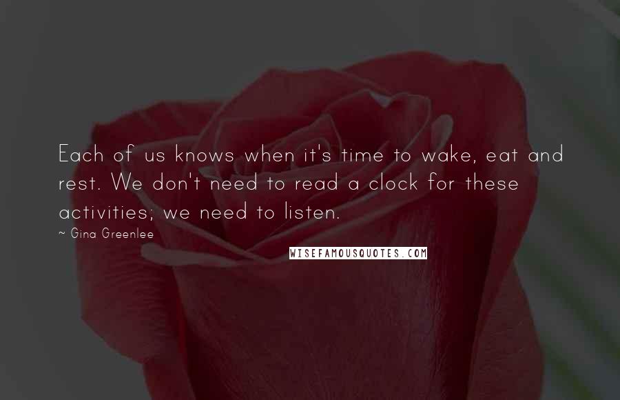 Gina Greenlee Quotes: Each of us knows when it's time to wake, eat and rest. We don't need to read a clock for these activities; we need to listen.