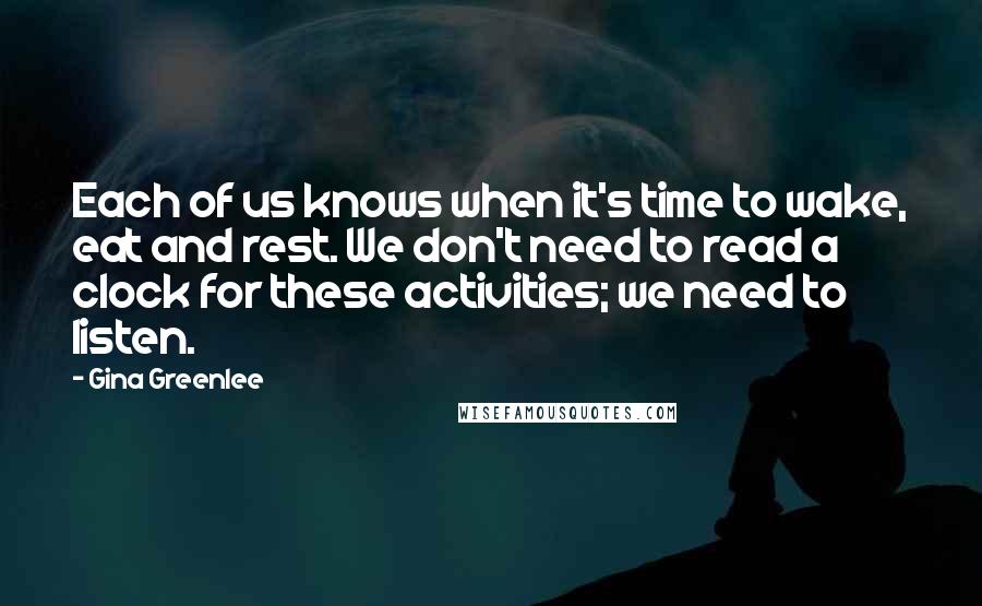 Gina Greenlee Quotes: Each of us knows when it's time to wake, eat and rest. We don't need to read a clock for these activities; we need to listen.