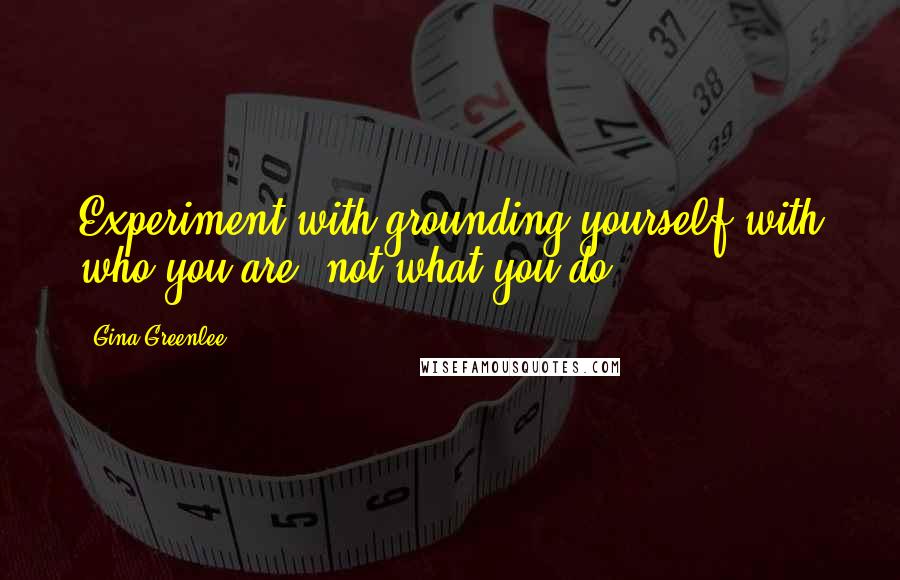 Gina Greenlee Quotes: Experiment with grounding yourself with who you are, not what you do.