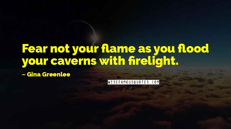 Gina Greenlee Quotes: Fear not your flame as you flood your caverns with firelight.