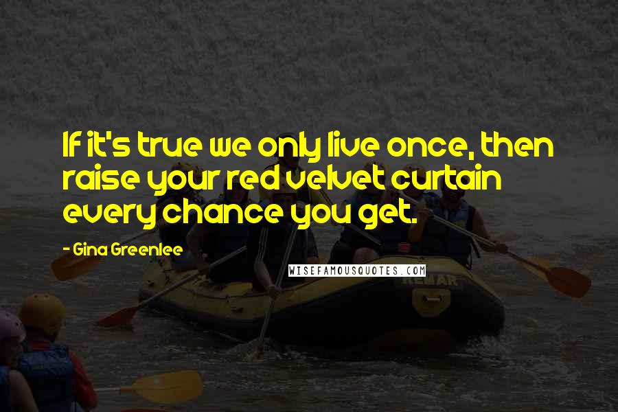 Gina Greenlee Quotes: If it's true we only live once, then raise your red velvet curtain every chance you get.