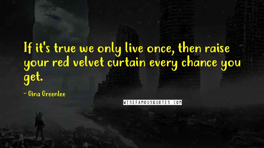 Gina Greenlee Quotes: If it's true we only live once, then raise your red velvet curtain every chance you get.