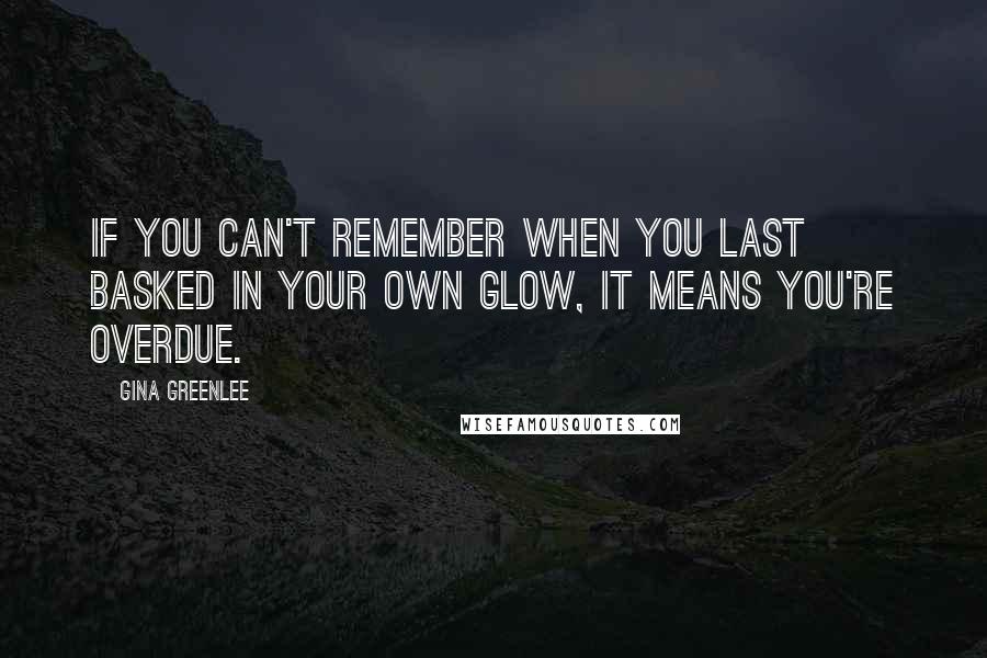 Gina Greenlee Quotes: If you can't remember when you last basked in your own glow, it means you're overdue.