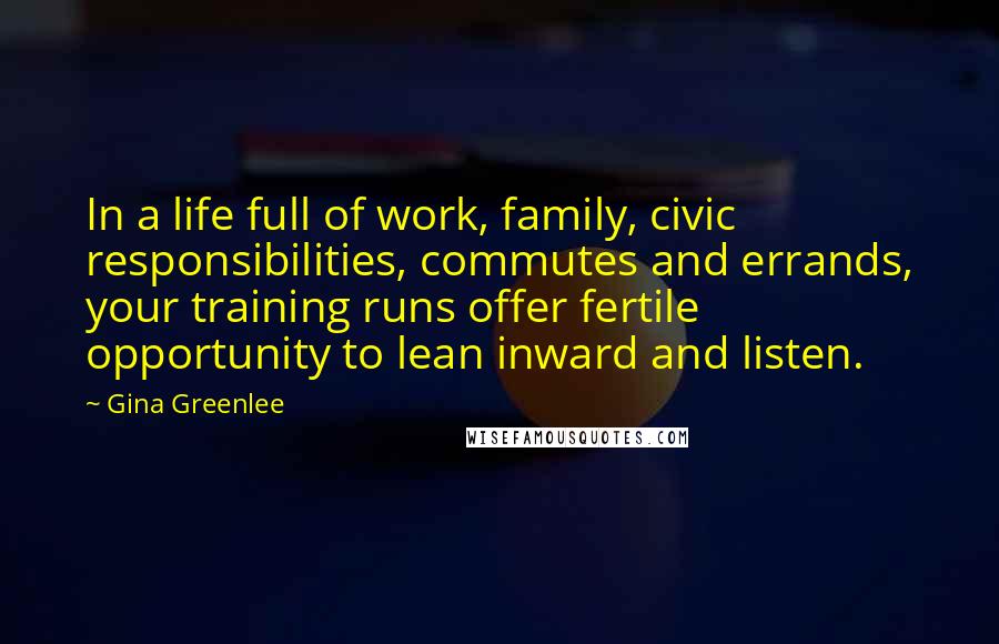 Gina Greenlee Quotes: In a life full of work, family, civic responsibilities, commutes and errands, your training runs offer fertile opportunity to lean inward and listen.