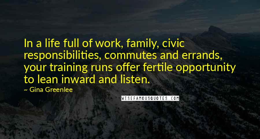 Gina Greenlee Quotes: In a life full of work, family, civic responsibilities, commutes and errands, your training runs offer fertile opportunity to lean inward and listen.