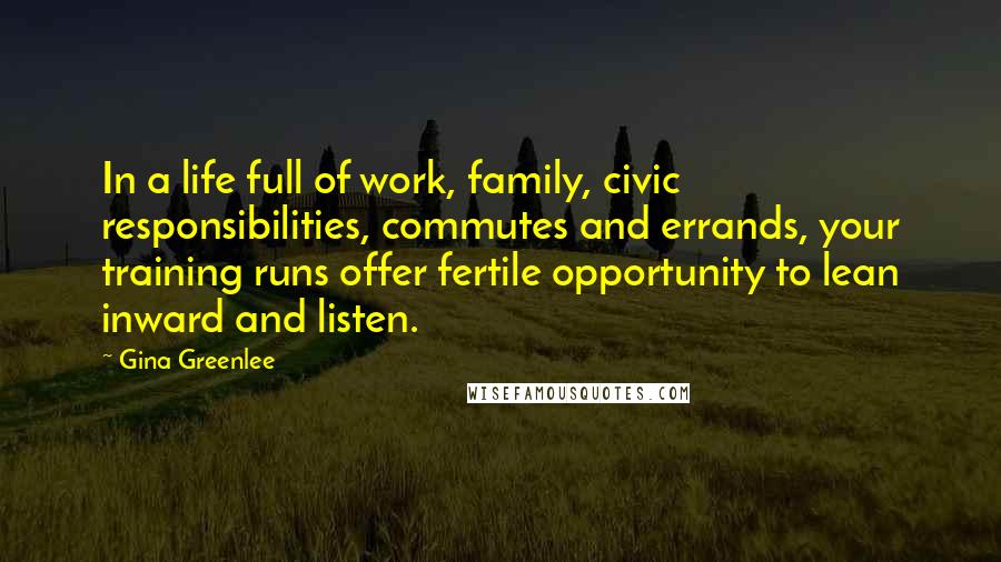 Gina Greenlee Quotes: In a life full of work, family, civic responsibilities, commutes and errands, your training runs offer fertile opportunity to lean inward and listen.