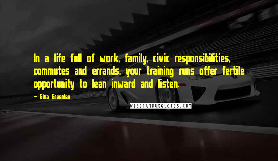 Gina Greenlee Quotes: In a life full of work, family, civic responsibilities, commutes and errands, your training runs offer fertile opportunity to lean inward and listen.