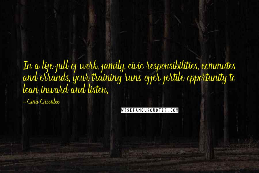 Gina Greenlee Quotes: In a life full of work, family, civic responsibilities, commutes and errands, your training runs offer fertile opportunity to lean inward and listen.