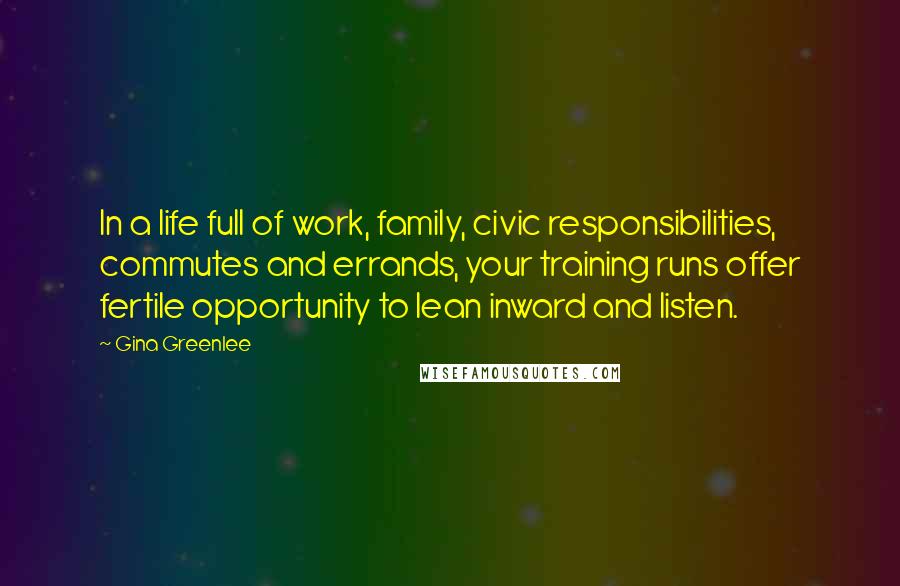 Gina Greenlee Quotes: In a life full of work, family, civic responsibilities, commutes and errands, your training runs offer fertile opportunity to lean inward and listen.