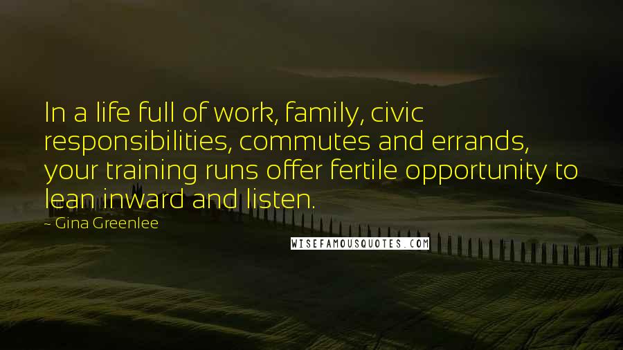 Gina Greenlee Quotes: In a life full of work, family, civic responsibilities, commutes and errands, your training runs offer fertile opportunity to lean inward and listen.