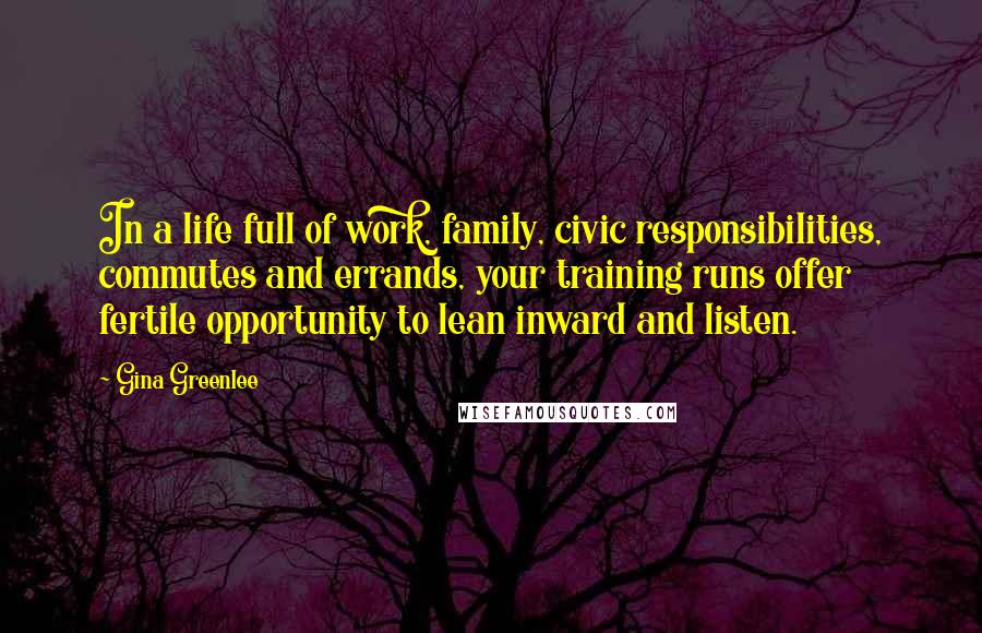 Gina Greenlee Quotes: In a life full of work, family, civic responsibilities, commutes and errands, your training runs offer fertile opportunity to lean inward and listen.