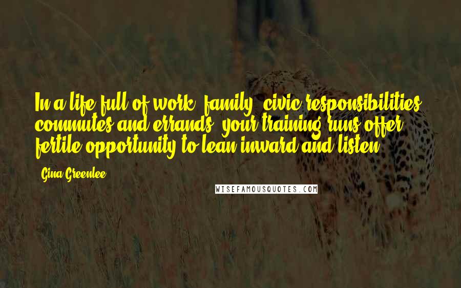 Gina Greenlee Quotes: In a life full of work, family, civic responsibilities, commutes and errands, your training runs offer fertile opportunity to lean inward and listen.
