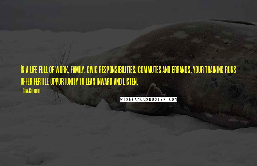 Gina Greenlee Quotes: In a life full of work, family, civic responsibilities, commutes and errands, your training runs offer fertile opportunity to lean inward and listen.