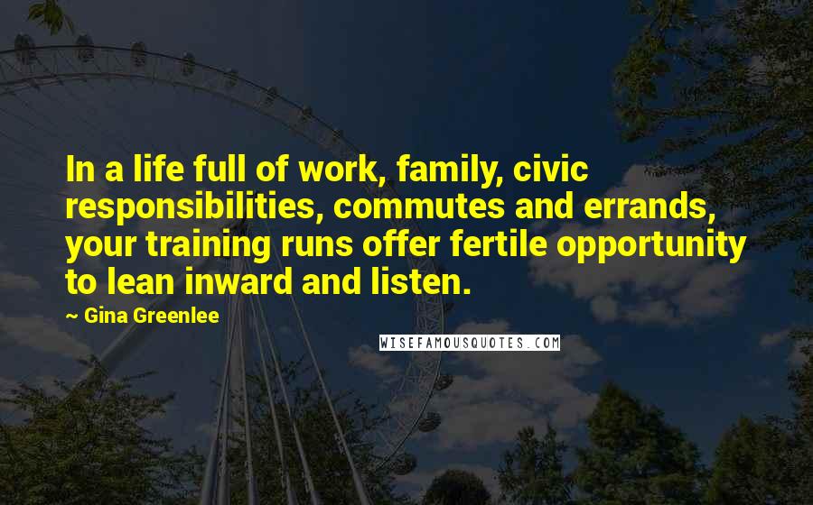 Gina Greenlee Quotes: In a life full of work, family, civic responsibilities, commutes and errands, your training runs offer fertile opportunity to lean inward and listen.