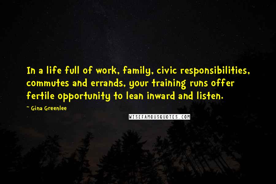 Gina Greenlee Quotes: In a life full of work, family, civic responsibilities, commutes and errands, your training runs offer fertile opportunity to lean inward and listen.