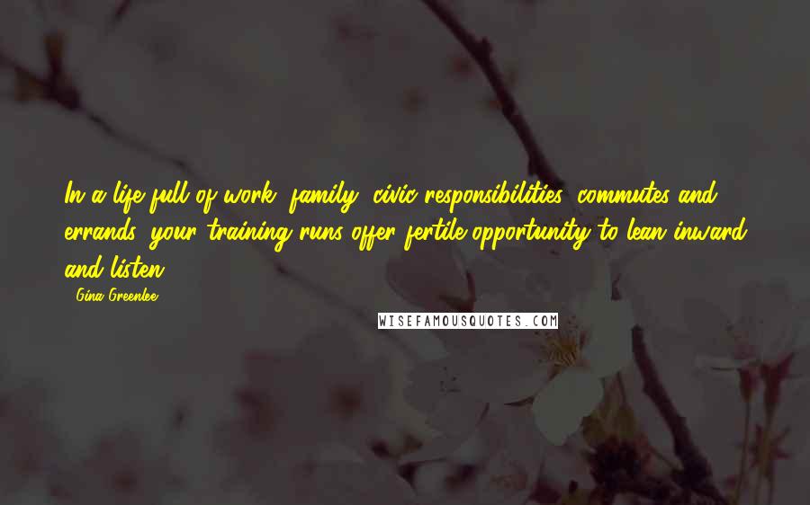 Gina Greenlee Quotes: In a life full of work, family, civic responsibilities, commutes and errands, your training runs offer fertile opportunity to lean inward and listen.