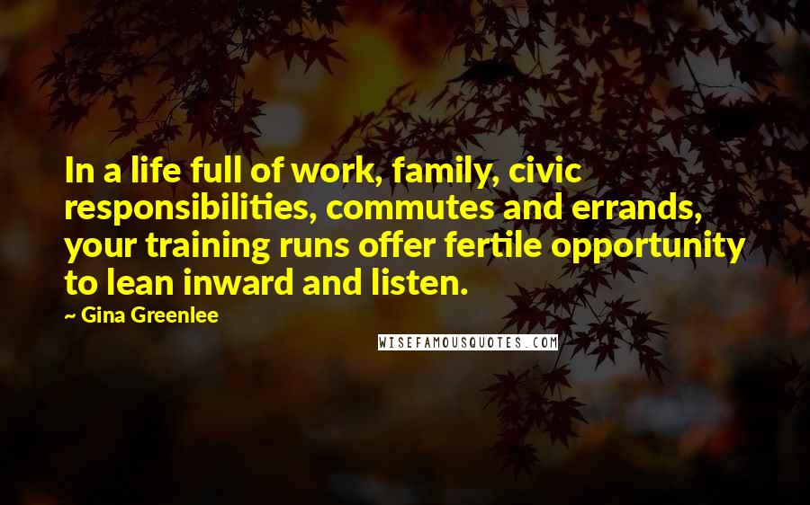 Gina Greenlee Quotes: In a life full of work, family, civic responsibilities, commutes and errands, your training runs offer fertile opportunity to lean inward and listen.