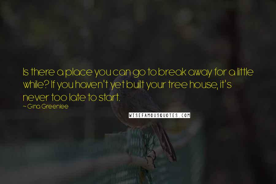 Gina Greenlee Quotes: Is there a place you can go to break away for a little while? If you haven't yet built your tree house, it's never too late to start.