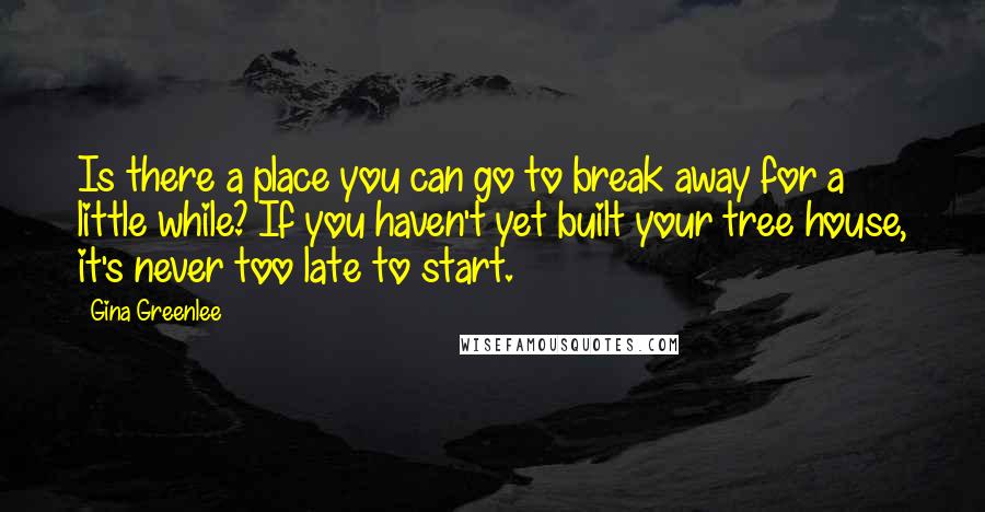 Gina Greenlee Quotes: Is there a place you can go to break away for a little while? If you haven't yet built your tree house, it's never too late to start.