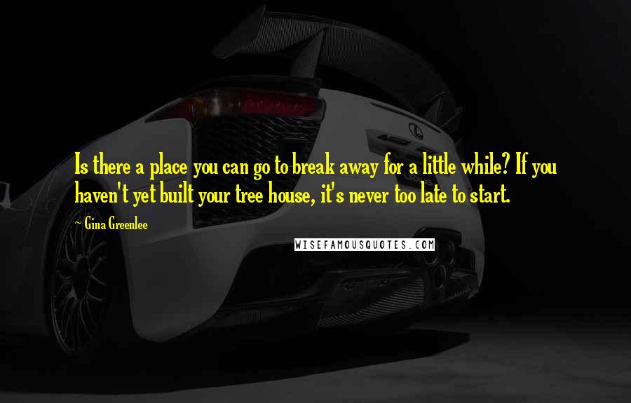 Gina Greenlee Quotes: Is there a place you can go to break away for a little while? If you haven't yet built your tree house, it's never too late to start.