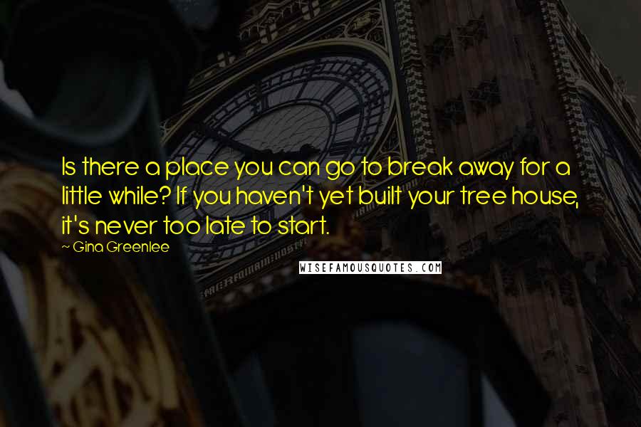 Gina Greenlee Quotes: Is there a place you can go to break away for a little while? If you haven't yet built your tree house, it's never too late to start.