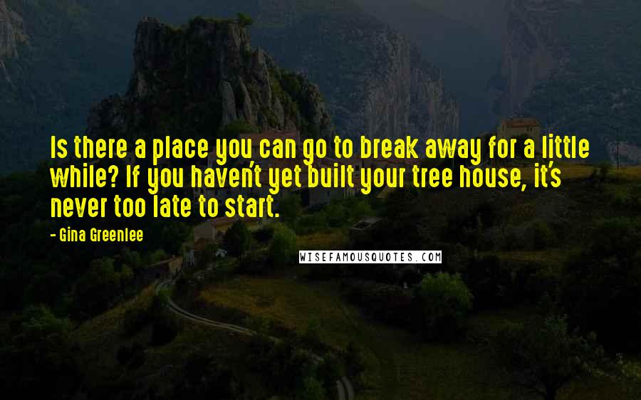 Gina Greenlee Quotes: Is there a place you can go to break away for a little while? If you haven't yet built your tree house, it's never too late to start.