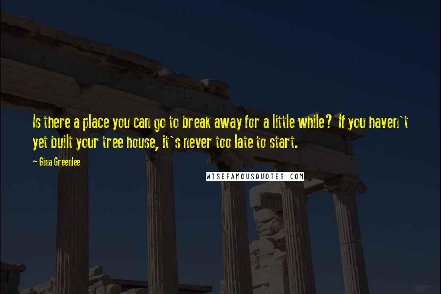 Gina Greenlee Quotes: Is there a place you can go to break away for a little while? If you haven't yet built your tree house, it's never too late to start.