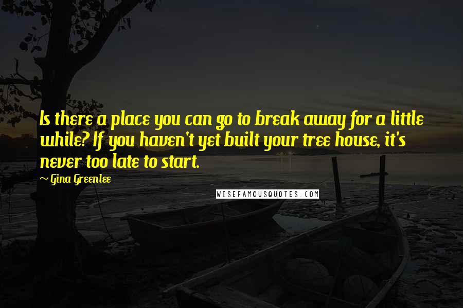 Gina Greenlee Quotes: Is there a place you can go to break away for a little while? If you haven't yet built your tree house, it's never too late to start.