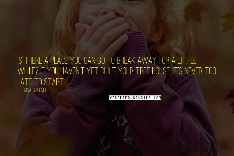 Gina Greenlee Quotes: Is there a place you can go to break away for a little while? If you haven't yet built your tree house, it's never too late to start.