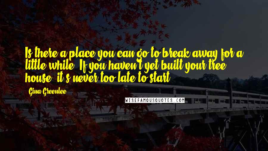 Gina Greenlee Quotes: Is there a place you can go to break away for a little while? If you haven't yet built your tree house, it's never too late to start.