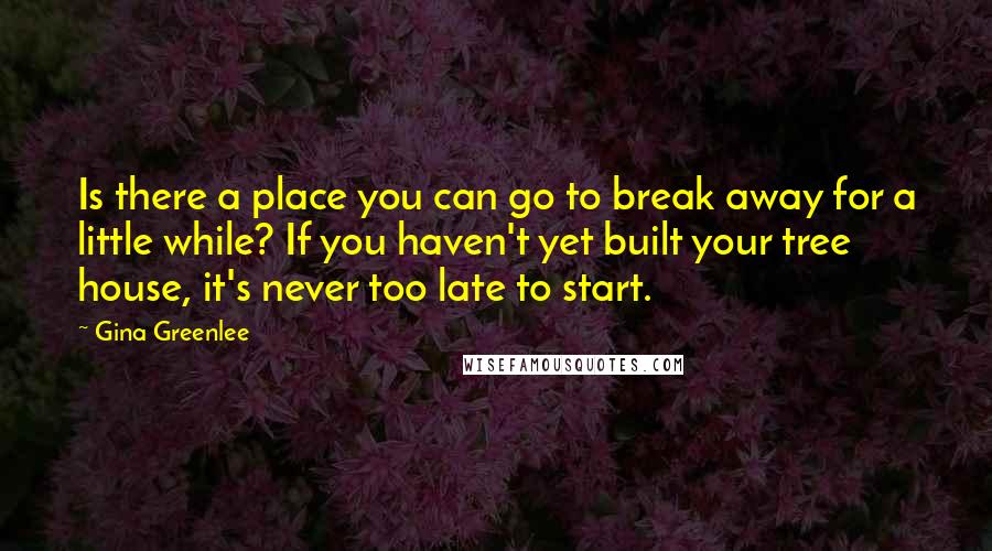 Gina Greenlee Quotes: Is there a place you can go to break away for a little while? If you haven't yet built your tree house, it's never too late to start.