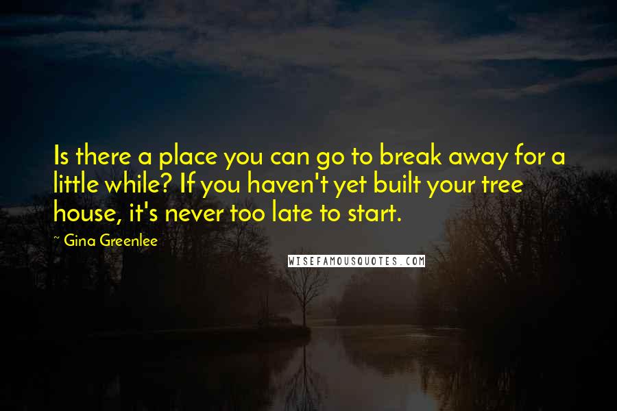 Gina Greenlee Quotes: Is there a place you can go to break away for a little while? If you haven't yet built your tree house, it's never too late to start.