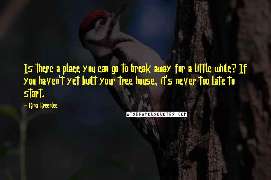 Gina Greenlee Quotes: Is there a place you can go to break away for a little while? If you haven't yet built your tree house, it's never too late to start.