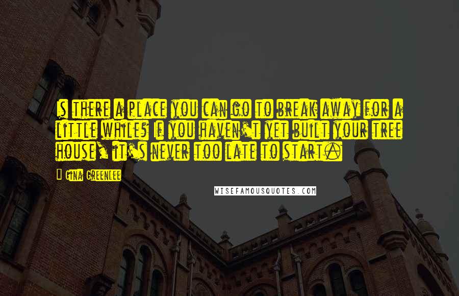 Gina Greenlee Quotes: Is there a place you can go to break away for a little while? If you haven't yet built your tree house, it's never too late to start.