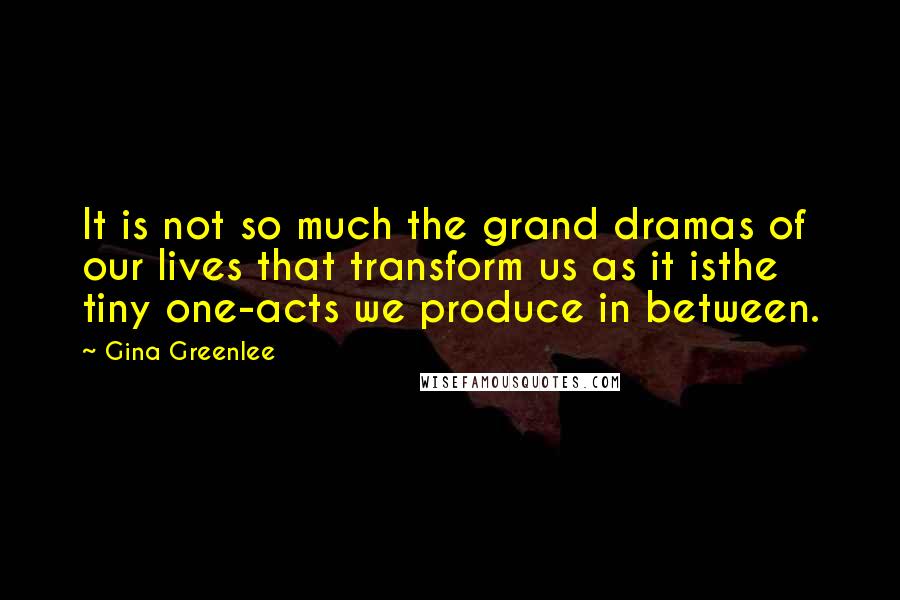 Gina Greenlee Quotes: It is not so much the grand dramas of our lives that transform us as it isthe tiny one-acts we produce in between.