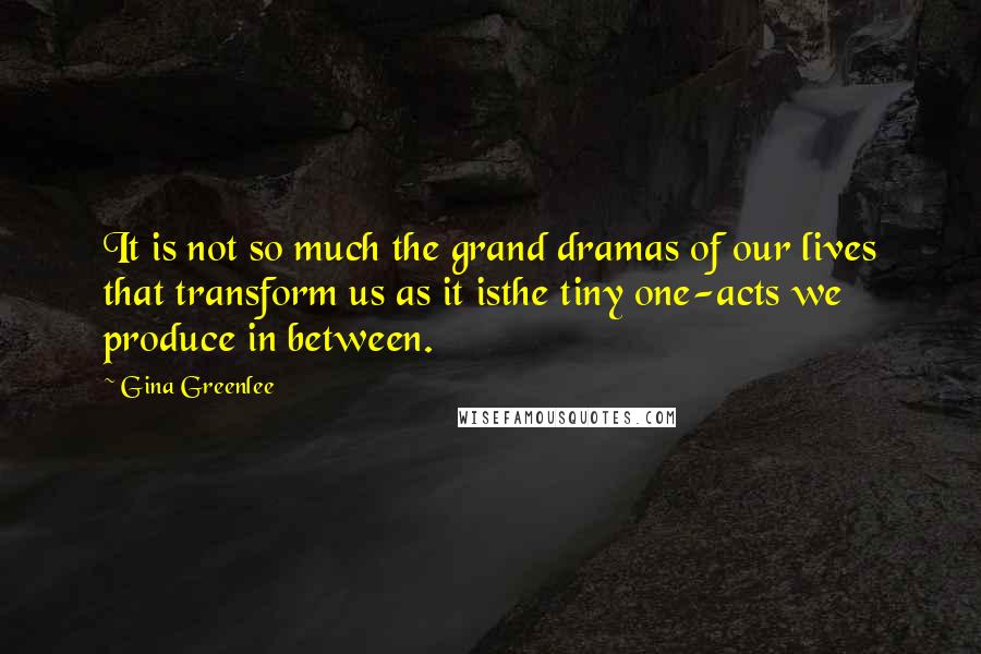 Gina Greenlee Quotes: It is not so much the grand dramas of our lives that transform us as it isthe tiny one-acts we produce in between.