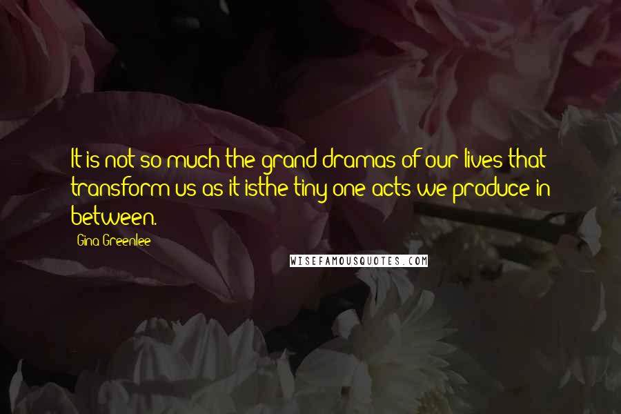 Gina Greenlee Quotes: It is not so much the grand dramas of our lives that transform us as it isthe tiny one-acts we produce in between.