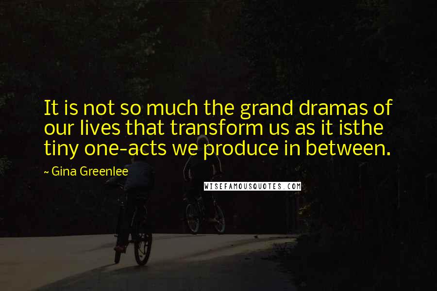 Gina Greenlee Quotes: It is not so much the grand dramas of our lives that transform us as it isthe tiny one-acts we produce in between.