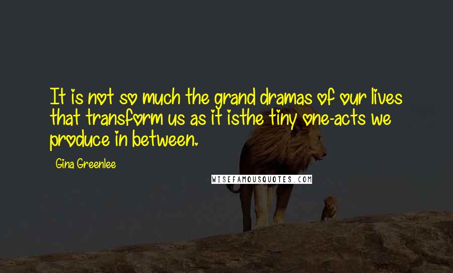 Gina Greenlee Quotes: It is not so much the grand dramas of our lives that transform us as it isthe tiny one-acts we produce in between.