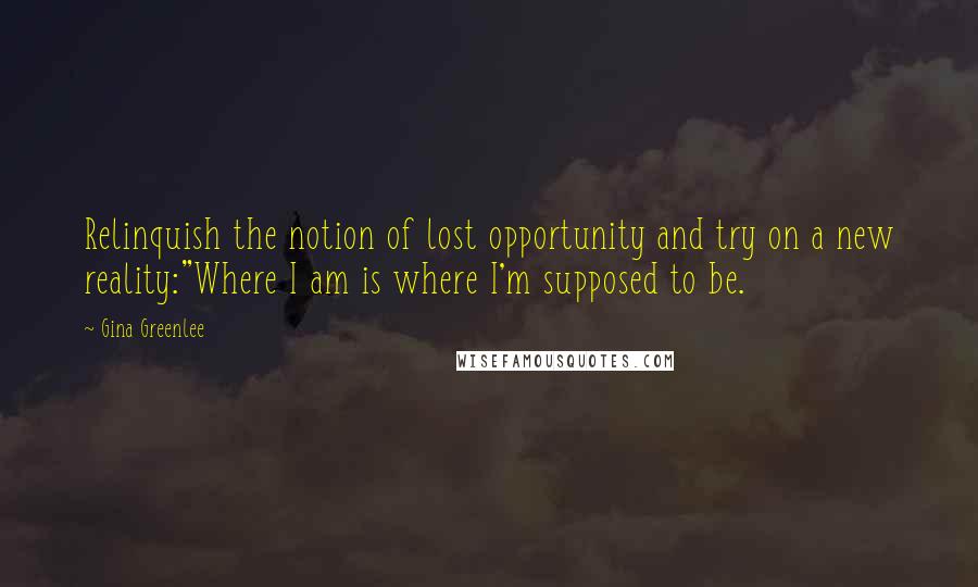 Gina Greenlee Quotes: Relinquish the notion of lost opportunity and try on a new reality:"Where I am is where I'm supposed to be.