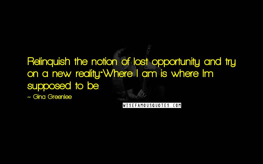 Gina Greenlee Quotes: Relinquish the notion of lost opportunity and try on a new reality:"Where I am is where I'm supposed to be.