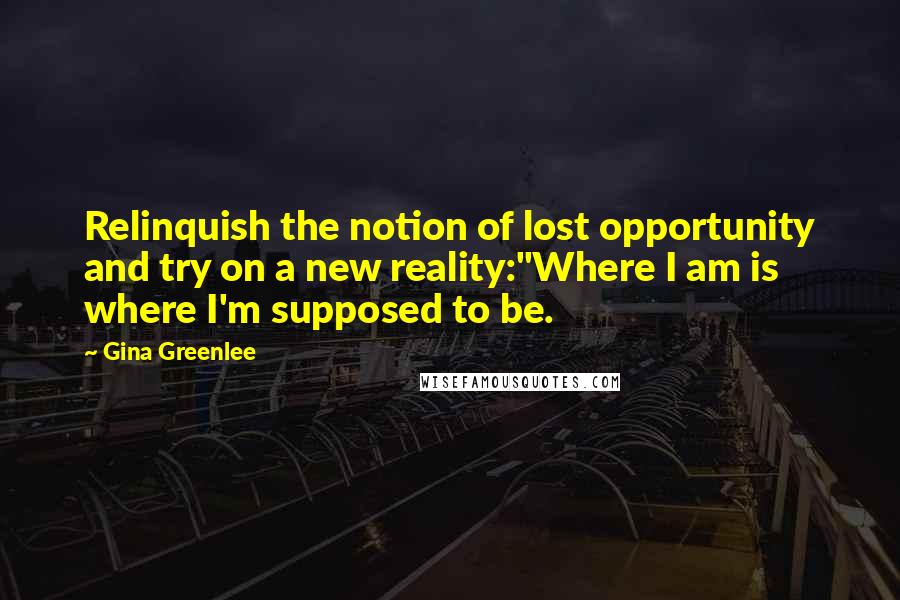 Gina Greenlee Quotes: Relinquish the notion of lost opportunity and try on a new reality:"Where I am is where I'm supposed to be.