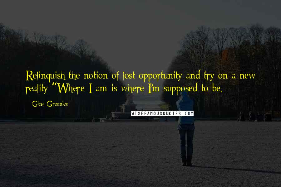 Gina Greenlee Quotes: Relinquish the notion of lost opportunity and try on a new reality:"Where I am is where I'm supposed to be.