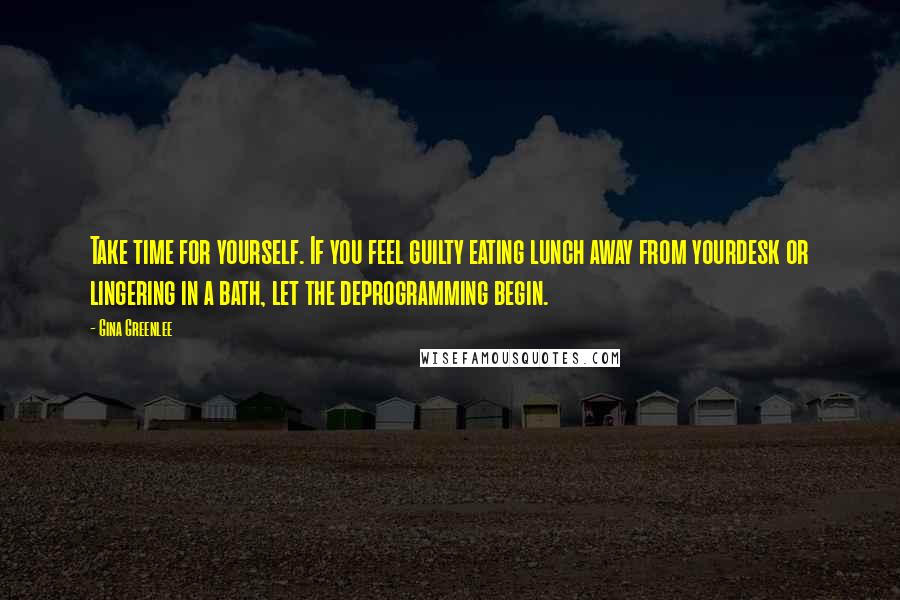 Gina Greenlee Quotes: Take time for yourself. If you feel guilty eating lunch away from yourdesk or lingering in a bath, let the deprogramming begin.